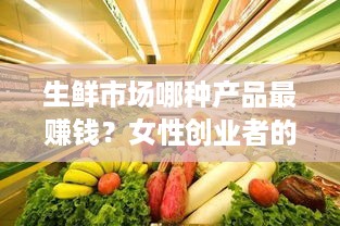 生鲜市场哪种产品最赚钱？女性创业者的致富秘籍