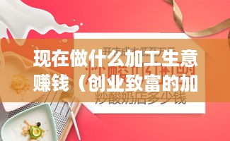 现在做什么加工生意赚钱（创业致富的加工项目推荐）