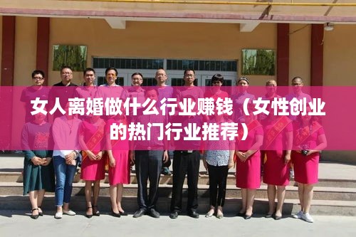 女人离婚做什么行业赚钱（女性创业的热门行业推荐）