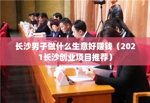 长沙男子做什么生意好赚钱（2021长沙创业项目推荐）