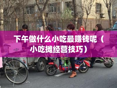 下午做什么小吃最赚钱呢（小吃摊经营技巧）