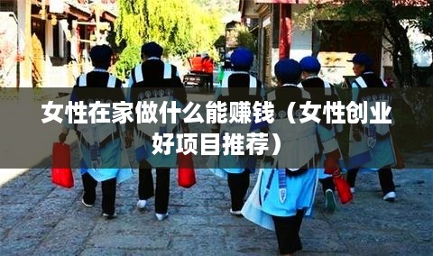 女性在家做什么能赚钱（女性创业好项目推荐）