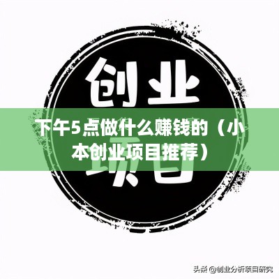 下午5点做什么赚钱的（小本创业项目推荐）