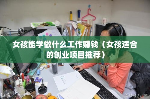 女孩能学做什么工作赚钱（女孩适合的创业项目推荐）