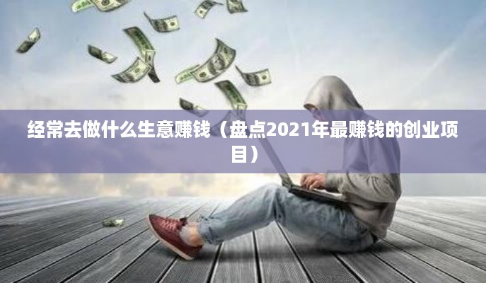 经常去做什么生意赚钱（盘点2021年最赚钱的创业项目）